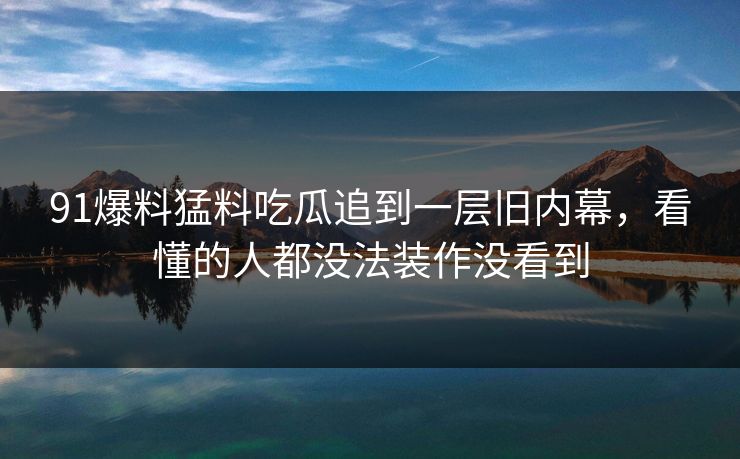 91爆料猛料吃瓜追到一层旧内幕，看懂的人都没法装作没看到