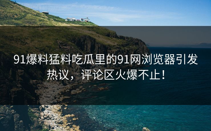 91爆料猛料吃瓜里的91网浏览器引发热议，评论区火爆不止！