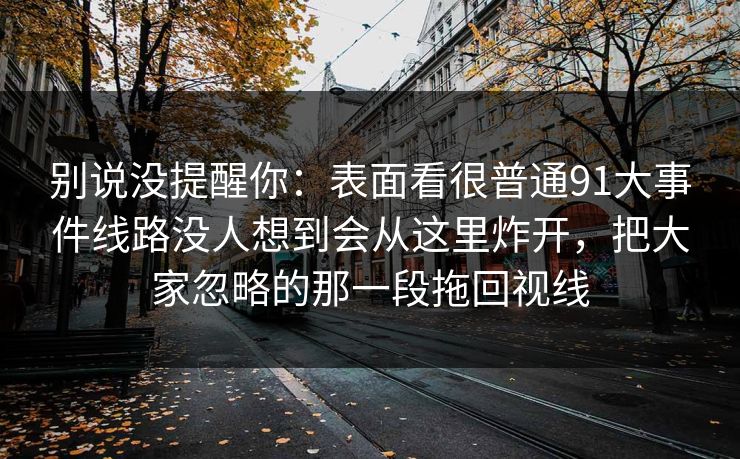 别说没提醒你：表面看很普通91大事件线路没人想到会从这里炸开，把大家忽略的那一段拖回视线