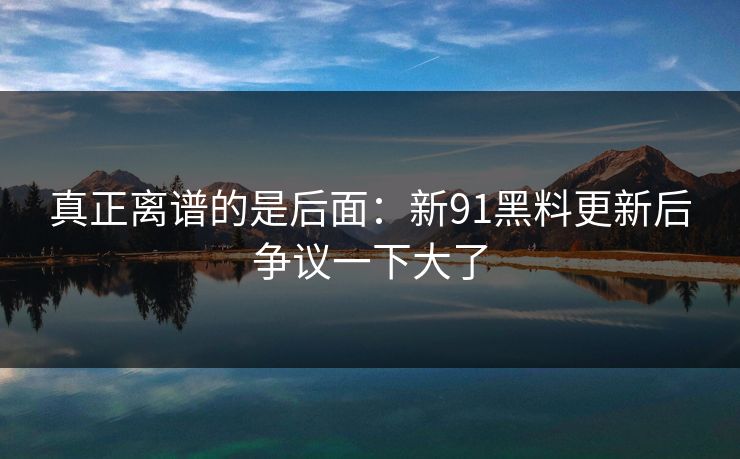 真正离谱的是后面：新91黑料更新后争议一下大了