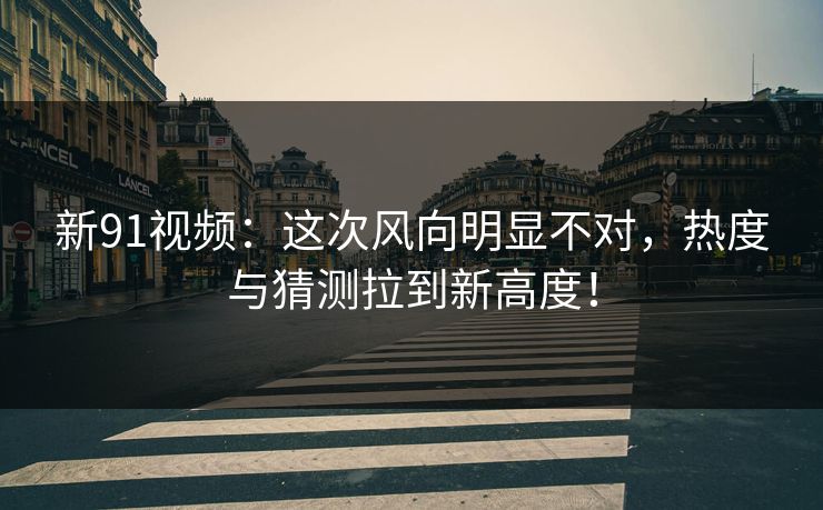 新91视频：这次风向明显不对，热度与猜测拉到新高度！