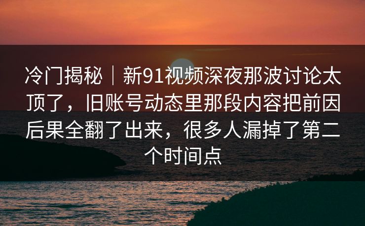 冷门揭秘｜新91视频深夜那波讨论太顶了，旧账号动态里那段内容把前因后果全翻了出来，很多人漏掉了第二个时间点