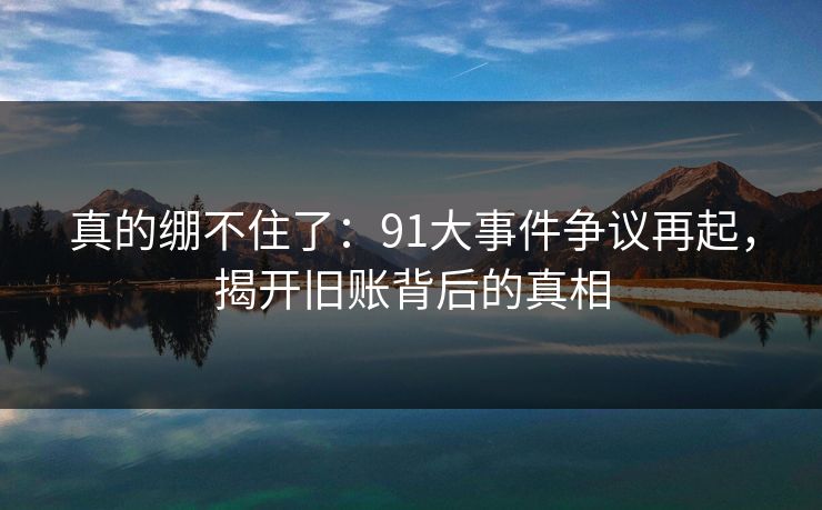真的绷不住了：91大事件争议再起，揭开旧账背后的真相