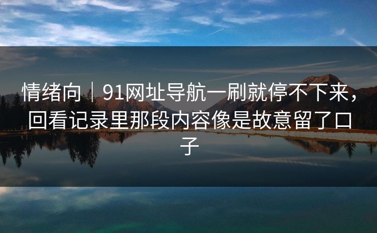 情绪向｜91网址导航一刷就停不下来，回看记录里那段内容像是故意留了口子