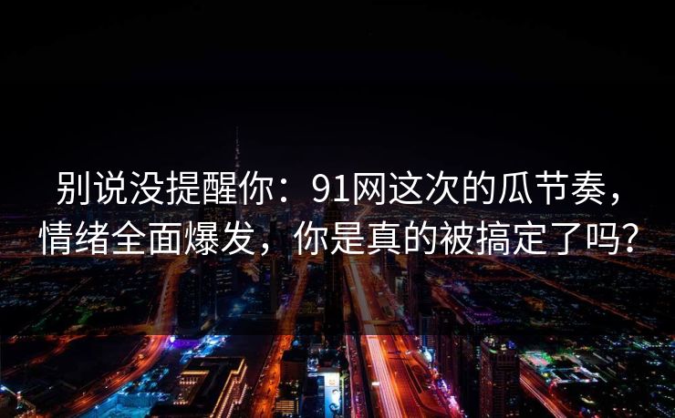 别说没提醒你：91网这次的瓜节奏，情绪全面爆发，你是真的被搞定了吗？