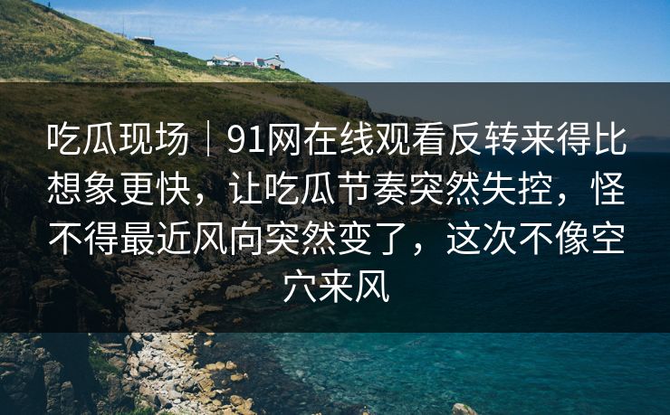 吃瓜现场｜91网在线观看反转来得比想象更快，让吃瓜节奏突然失控，怪不得最近风向突然变了，这次不像空穴来风