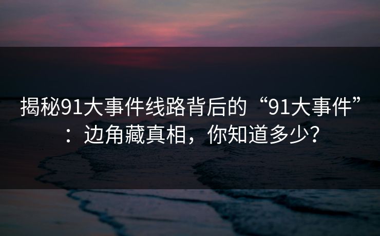 揭秘91大事件线路背后的“91大事件”：边角藏真相，你知道多少？