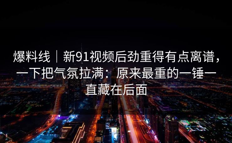 爆料线｜新91视频后劲重得有点离谱，一下把气氛拉满：原来最重的一锤一直藏在后面