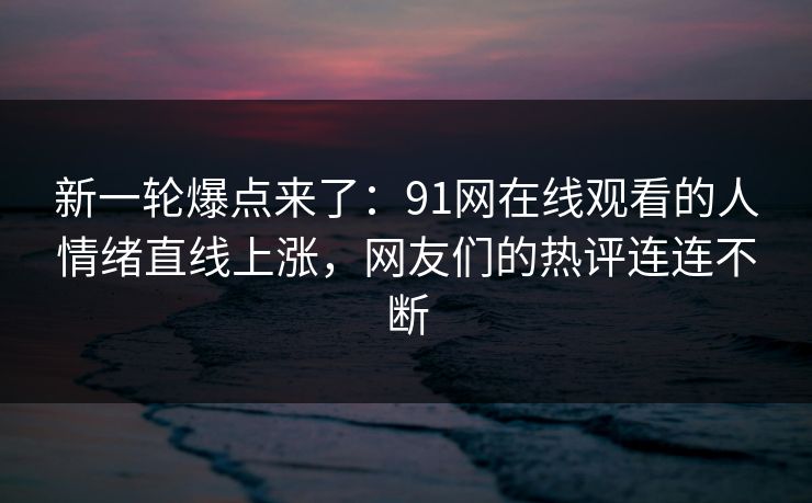 新一轮爆点来了：91网在线观看的人情绪直线上涨，网友们的热评连连不断
