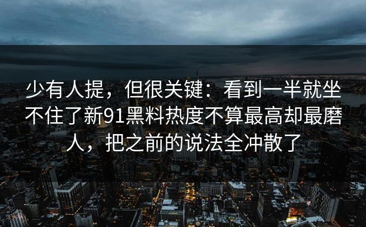 少有人提,但很关键:看到一半就坐不住了新91黑料热度不算最高却最磨人,把之前的说法全冲散了