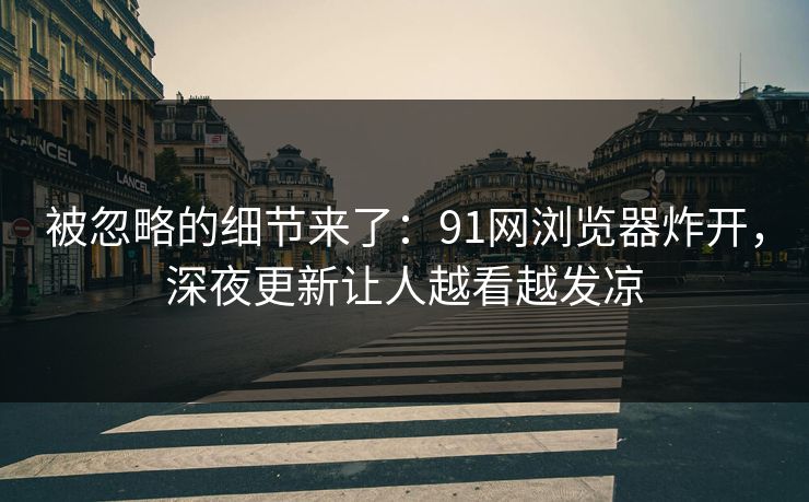 被忽略的细节来了：91网浏览器炸开，深夜更新让人越看越发凉