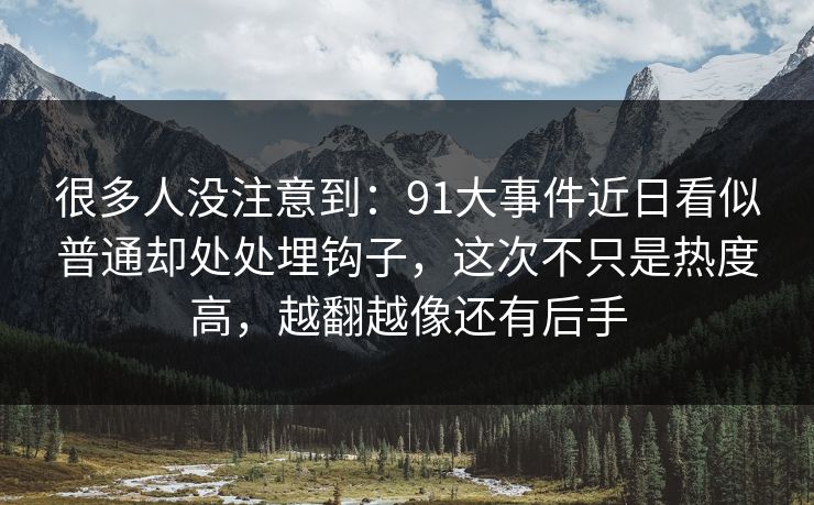 很多人没注意到：91大事件近日看似普通却处处埋钩子，这次不只是热度高，越翻越像还有后手