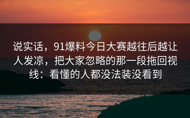 说实话，91爆料今日大赛越往后越让人发凉，把大家忽略的那一段拖回视线：看懂的人都没法装没看到