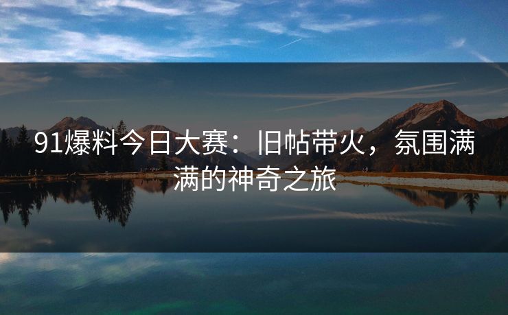 91爆料今日大赛：旧帖带火，氛围满满的神奇之旅