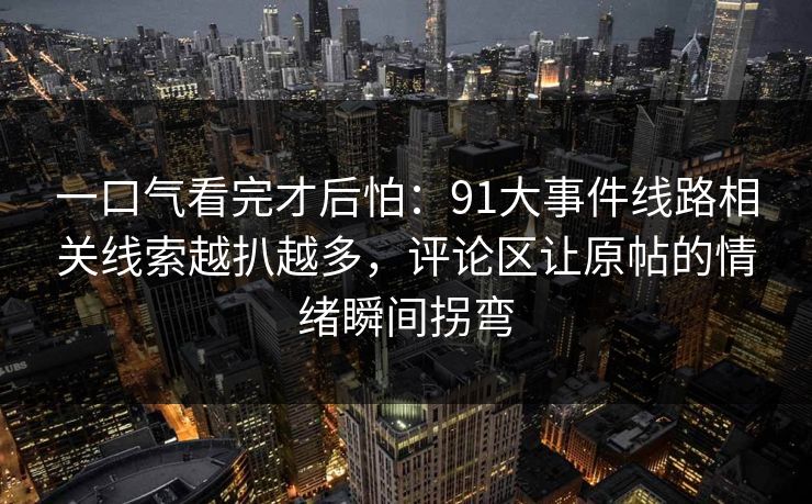一口气看完才后怕：91大事件线路相关线索越扒越多，评论区让原帖的情绪瞬间拐弯