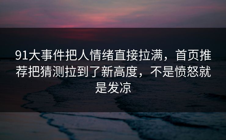 91大事件把人情绪直接拉满，首页推荐把猜测拉到了新高度，不是愤怒就是发凉