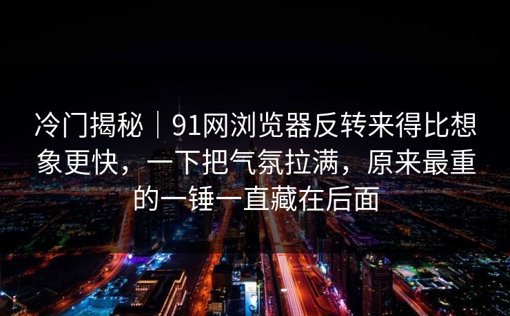 冷门揭秘｜91网浏览器反转来得比想象更快，一下把气氛拉满，原来最重的一锤一直藏在后面