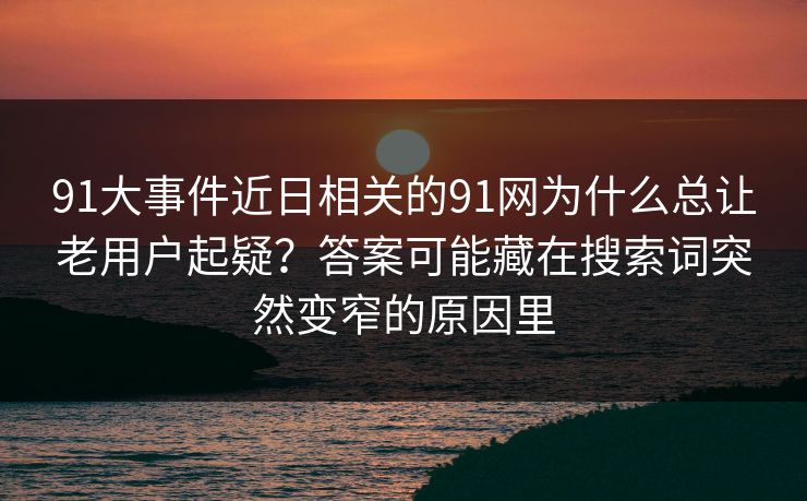 91大事件近日相关的91网为什么总让老用户起疑？答案可能藏在搜索词突然变窄的原因里