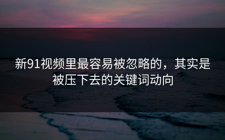 新91视频里最容易被忽略的，其实是被压下去的关键词动向