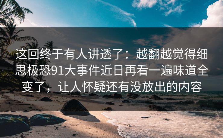 这回终于有人讲透了：越翻越觉得细思极恐91大事件近日再看一遍味道全变了，让人怀疑还有没放出的内容