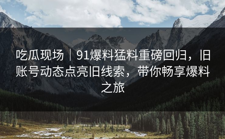 吃瓜现场｜91爆料猛料重磅回归，旧账号动态点亮旧线索，带你畅享爆料之旅
