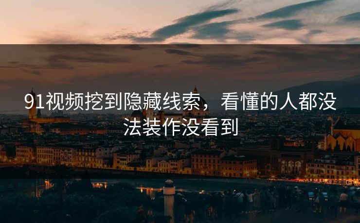 91视频挖到隐藏线索，看懂的人都没法装作没看到