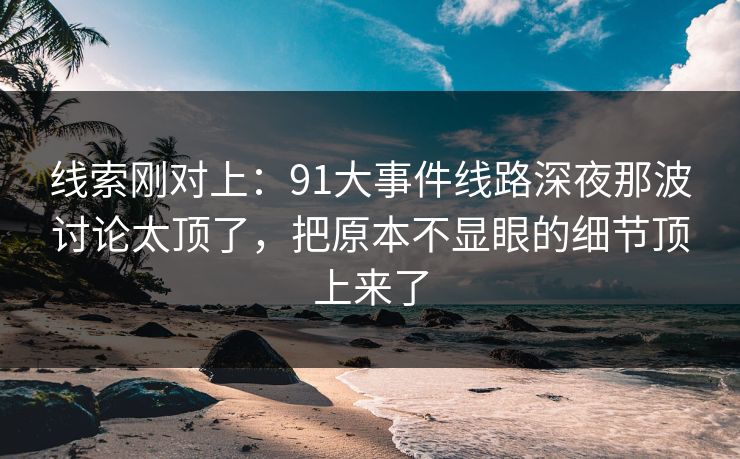 线索刚对上：91大事件线路深夜那波讨论太顶了，把原本不显眼的细节顶上来了