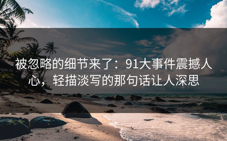 被忽略的细节来了：91大事件震撼人心，轻描淡写的那句话让人深思