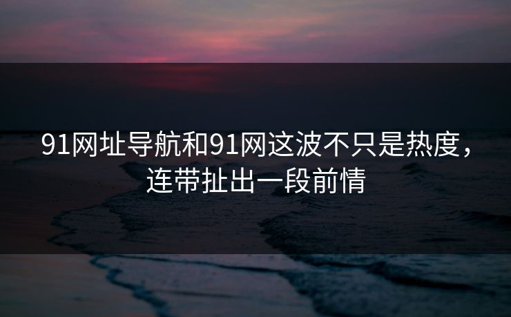 91网址导航和91网这波不只是热度，连带扯出一段前情