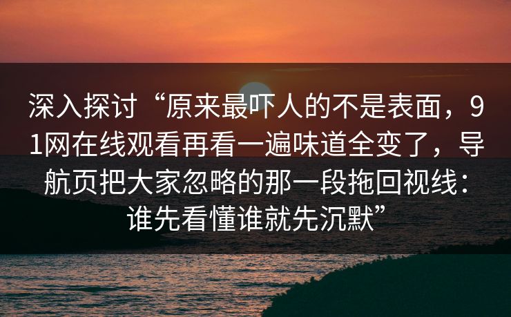 深入探讨“原来最吓人的不是表面，91网在线观看再看一遍味道全变了，导航页把大家忽略的那一段拖回视线：谁先看懂谁就先沉默”