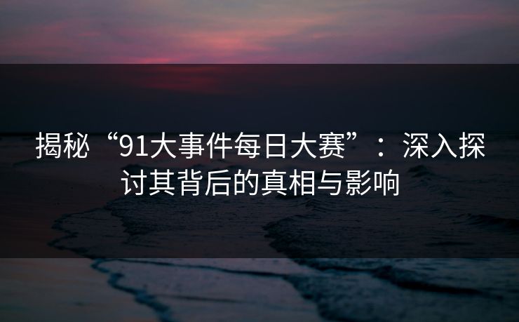 揭秘“91大事件每日大赛”：深入探讨其背后的真相与影响