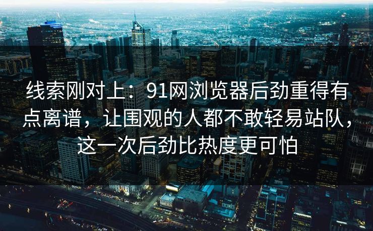 线索刚对上：91网浏览器后劲重得有点离谱，让围观的人都不敢轻易站队，这一次后劲比热度更可怕