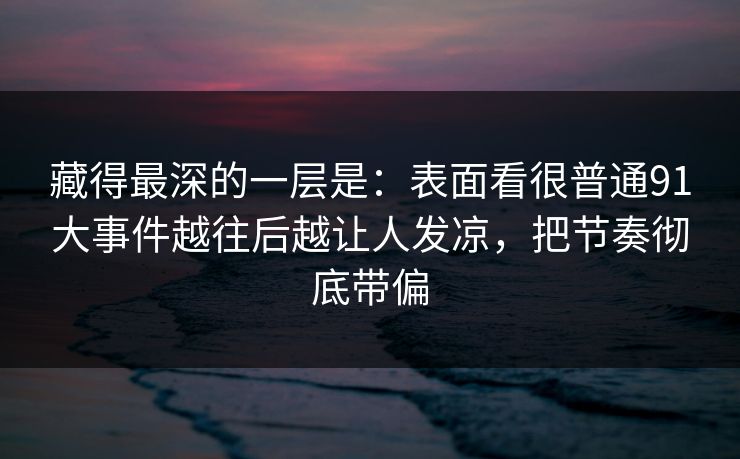 藏得最深的一层是：表面看很普通91大事件越往后越让人发凉，把节奏彻底带偏