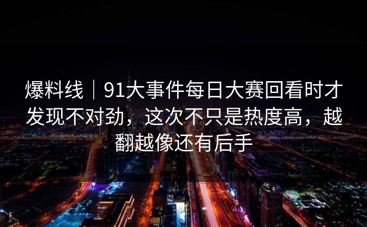 爆料线｜91大事件每日大赛回看时才发现不对劲，这次不只是热度高，越翻越像还有后手