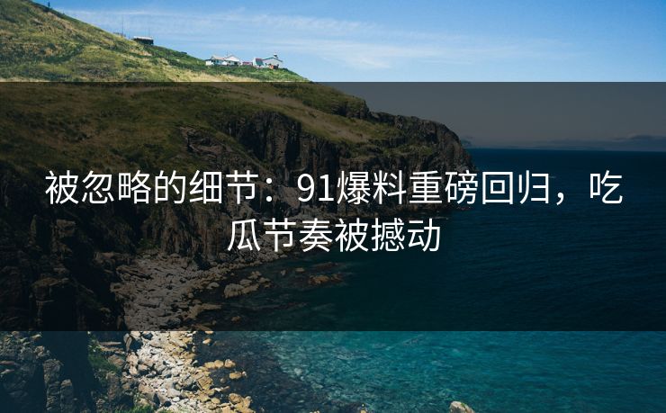 被忽略的细节：91爆料重磅回归，吃瓜节奏被撼动