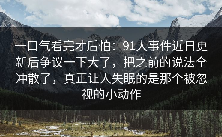一口气看完才后怕：91大事件近日更新后争议一下大了，把之前的说法全冲散了，真正让人失眠的是那个被忽视的小动作