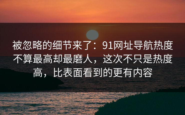 被忽略的细节来了：91网址导航热度不算最高却最磨人，这次不只是热度高，比表面看到的更有内容