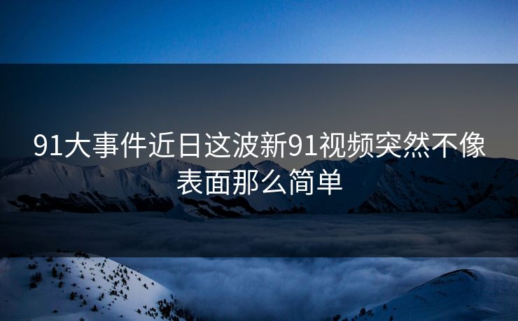 91大事件近日这波新91视频突然不像表面那么简单