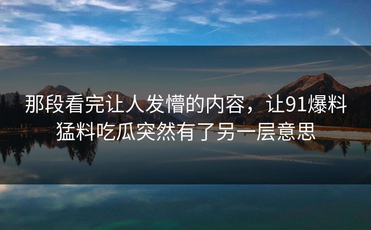 那段看完让人发懵的内容，让91爆料猛料吃瓜突然有了另一层意思