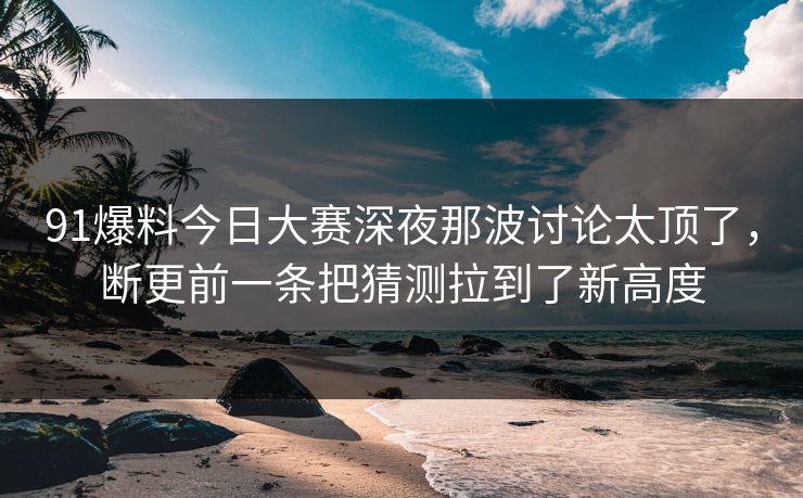 91爆料今日大赛深夜那波讨论太顶了，断更前一条把猜测拉到了新高度