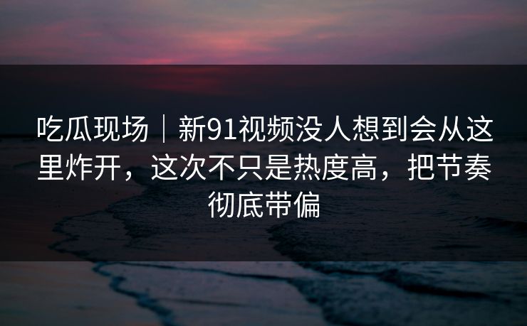 吃瓜现场｜新91视频没人想到会从这里炸开，这次不只是热度高，把节奏彻底带偏