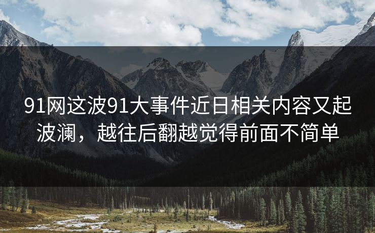 91网这波91大事件近日相关内容又起波澜，越往后翻越觉得前面不简单