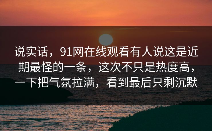 说实话，91网在线观看有人说这是近期最怪的一条，这次不只是热度高，一下把气氛拉满，看到最后只剩沉默