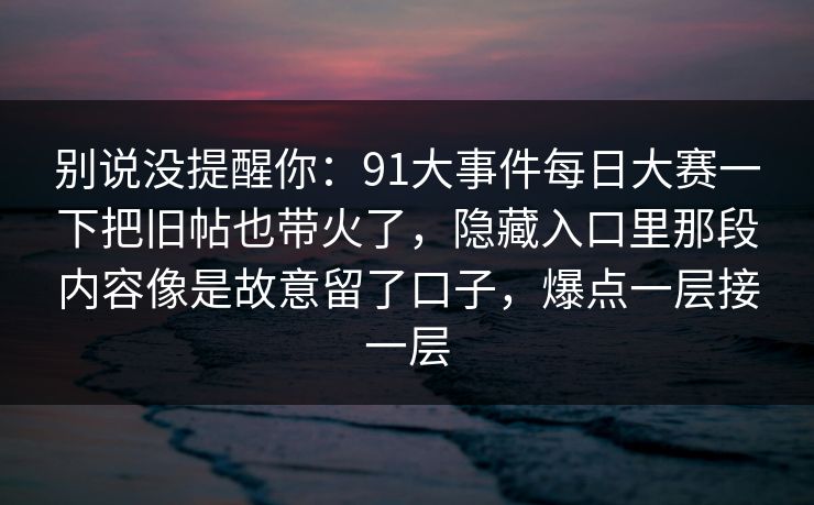 别说没提醒你：91大事件每日大赛一下把旧帖也带火了，隐藏入口里那段内容像是故意留了口子，爆点一层接一层