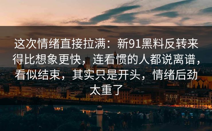 这次情绪直接拉满：新91黑料反转来得比想象更快，连看惯的人都说离谱，看似结束，其实只是开头，情绪后劲太重了