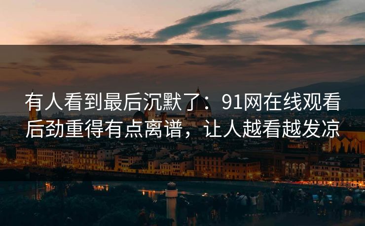 有人看到最后沉默了：91网在线观看后劲重得有点离谱，让人越看越发凉