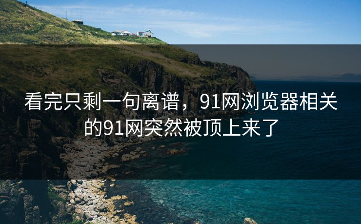 看完只剩一句离谱，91网浏览器相关的91网突然被顶上来了