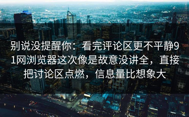 别说没提醒你：看完评论区更不平静91网浏览器这次像是故意没讲全，直接把讨论区点燃，信息量比想象大