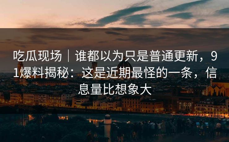 吃瓜现场｜谁都以为只是普通更新，91爆料揭秘：这是近期最怪的一条，信息量比想象大