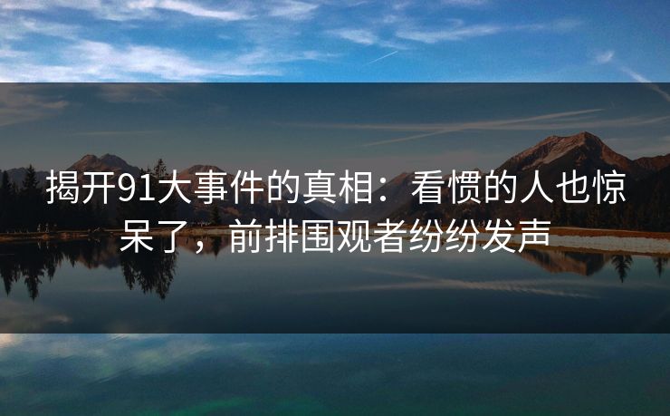 揭开91大事件的真相：看惯的人也惊呆了，前排围观者纷纷发声